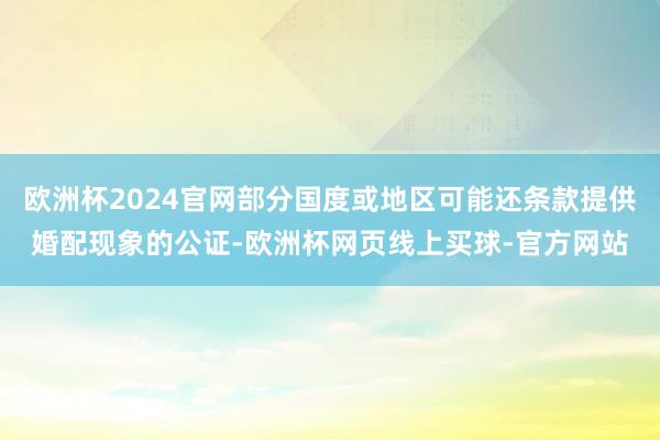 欧洲杯2024官网部分国度或地区可能还条款提供婚配现象的公证-欧洲杯网页线上买球-官方网站