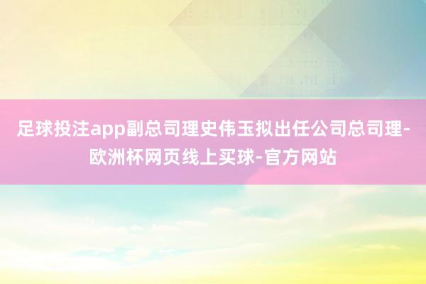 足球投注app副总司理史伟玉拟出任公司总司理-欧洲杯网页线上买球-官方网站