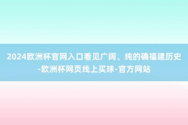 2024欧洲杯官网入口看见广阔、纯的确福建历史-欧洲杯网页线上买球-官方网站