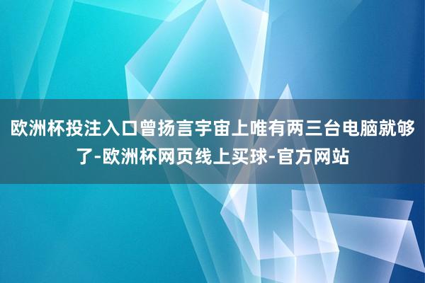 欧洲杯投注入口曾扬言宇宙上唯有两三台电脑就够了-欧洲杯网页线上买球-官方网站