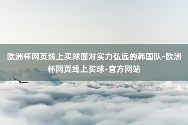 欧洲杯网页线上买球面对实力弘远的韩国队-欧洲杯网页线上买球-官方网站