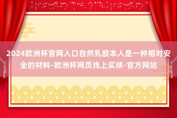 2024欧洲杯官网入口自然乳胶本人是一种相对安全的材料-欧洲杯网页线上买球-官方网站