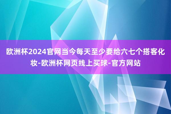 欧洲杯2024官网当今每天至少要给六七个搭客化妆-欧洲杯网页线上买球-官方网站