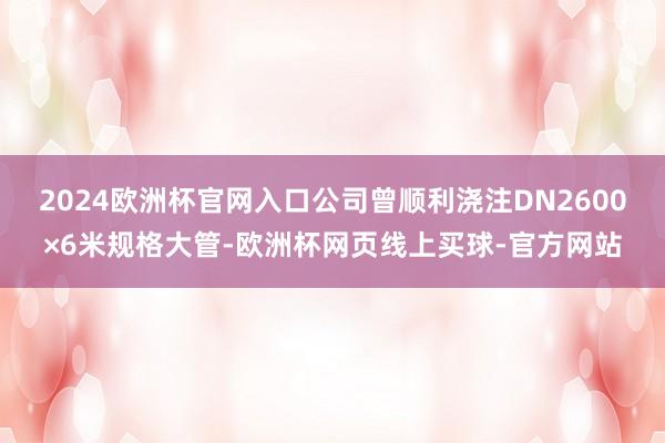 2024欧洲杯官网入口公司曾顺利浇注DN2600×6米规格大管-欧洲杯网页线上买球-官方网站