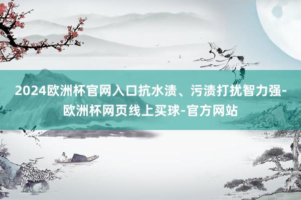2024欧洲杯官网入口抗水渍、污渍打扰智力强-欧洲杯网页线上买球-官方网站