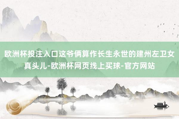 欧洲杯投注入口这爷俩算作长生永世的建州左卫女真头儿-欧洲杯网页线上买球-官方网站