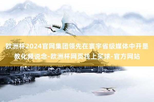 欧洲杯2024官网集团领先在寰宇省级媒体中开垦教化频说念-欧洲杯网页线上买球-官方网站