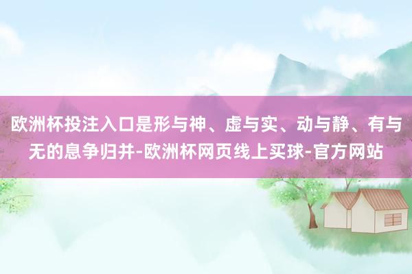 欧洲杯投注入口是形与神、虚与实、动与静、有与无的息争归并-欧洲杯网页线上买球-官方网站