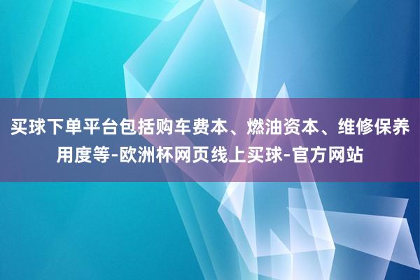 买球下单平台包括购车费本、燃油资本、维修保养用度等-欧洲杯网页线上买球-官方网站