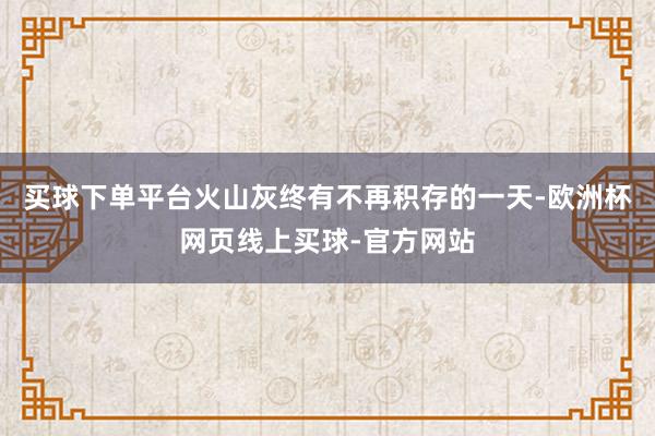 买球下单平台火山灰终有不再积存的一天-欧洲杯网页线上买球-官方网站