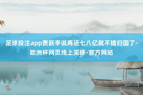 足球投注app贾跃亭说再还七八亿就不错归国了-欧洲杯网页线上买球-官方网站