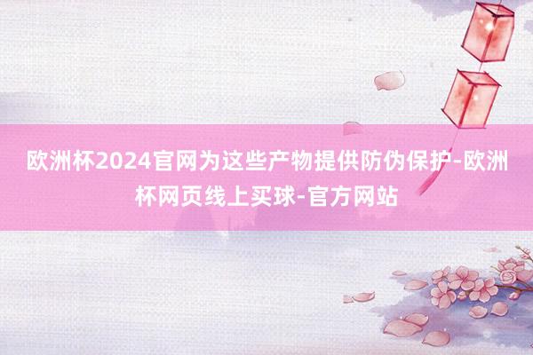欧洲杯2024官网为这些产物提供防伪保护-欧洲杯网页线上买球-官方网站