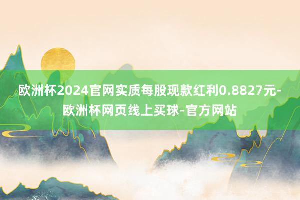 欧洲杯2024官网实质每股现款红利0.8827元-欧洲杯网页线上买球-官方网站