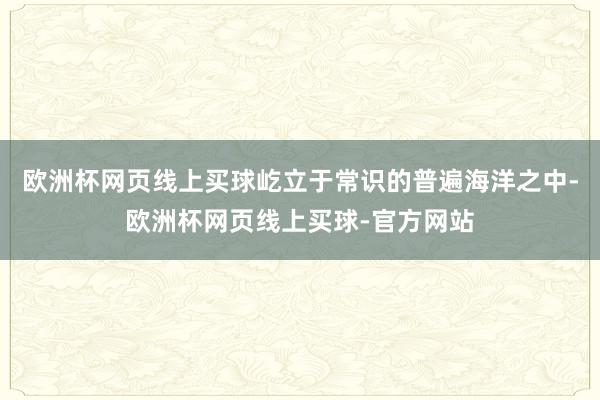 欧洲杯网页线上买球屹立于常识的普遍海洋之中-欧洲杯网页线上买球-官方网站