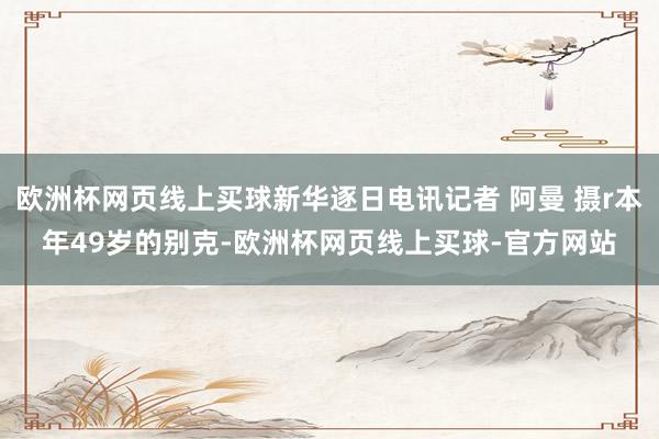 欧洲杯网页线上买球新华逐日电讯记者 阿曼 摄r本年49岁的别克-欧洲杯网页线上买球-官方网站