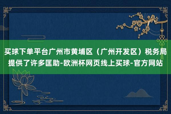 买球下单平台广州市黄埔区（广州开发区）税务局提供了许多匡助-欧洲杯网页线上买球-官方网站