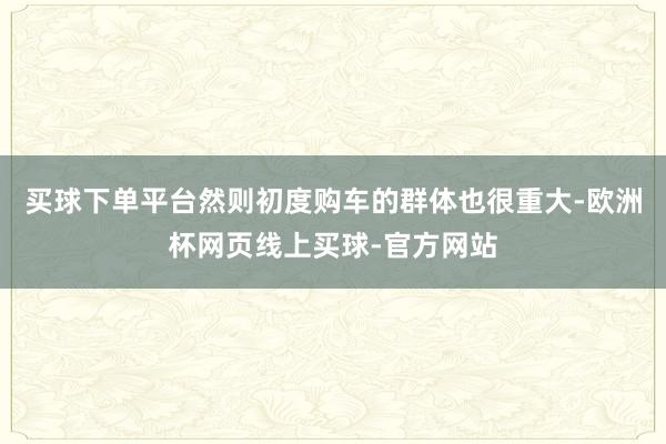 买球下单平台然则初度购车的群体也很重大-欧洲杯网页线上买球-官方网站