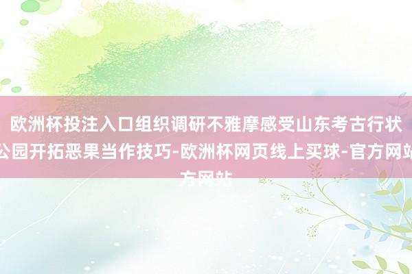 欧洲杯投注入口组织调研不雅摩感受山东考古行状公园开拓恶果当作技巧-欧洲杯网页线上买球-官方网站