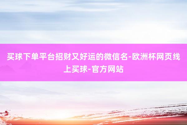 买球下单平台招财又好运的微信名-欧洲杯网页线上买球-官方网站