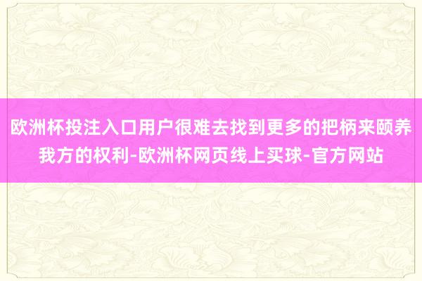 欧洲杯投注入口用户很难去找到更多的把柄来颐养我方的权利-欧洲杯网页线上买球-官方网站
