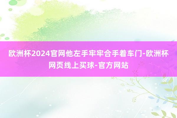 欧洲杯2024官网他左手牢牢合手着车门-欧洲杯网页线上买球-官方网站