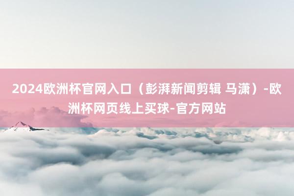 2024欧洲杯官网入口（彭湃新闻剪辑 马潇）-欧洲杯网页线上买球-官方网站