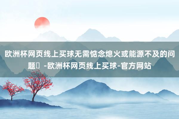 欧洲杯网页线上买球无需惦念熄火或能源不及的问题‌-欧洲杯网页线上买球-官方网站