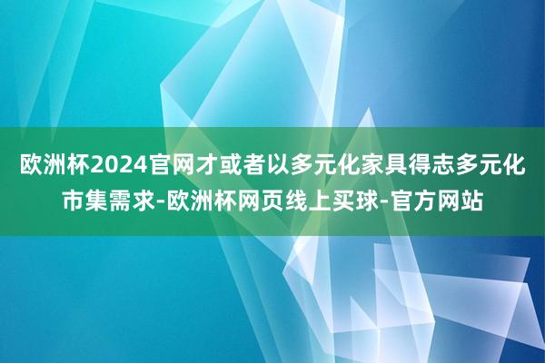 欧洲杯2024官网才或者以多元化家具得志多元化市集需求-欧洲杯网页线上买球-官方网站