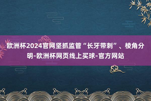 欧洲杯2024官网坚抓监管“长牙带刺”、棱角分明-欧洲杯网页线上买球-官方网站