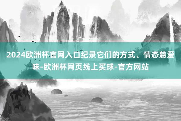 2024欧洲杯官网入口纪录它们的方式、情态慈爱味-欧洲杯网页线上买球-官方网站