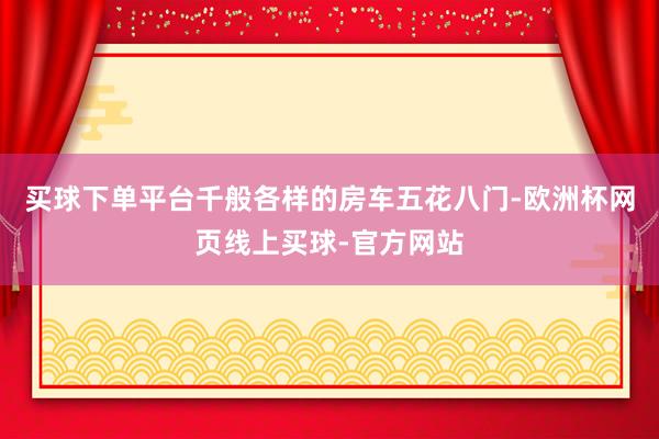 买球下单平台千般各样的房车五花八门-欧洲杯网页线上买球-官方网站