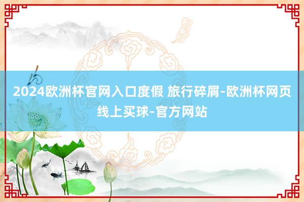 2024欧洲杯官网入口度假 旅行碎屑-欧洲杯网页线上买球-官方网站