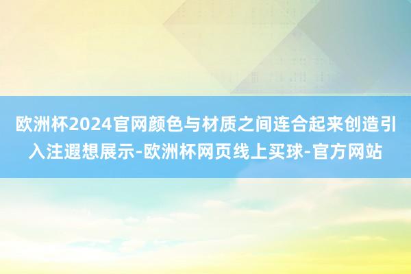 欧洲杯2024官网颜色与材质之间连合起来创造引入注遐想展示-欧洲杯网页线上买球-官方网站