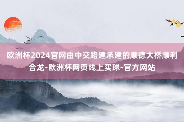 欧洲杯2024官网由中交路建承建的顺德大桥顺利合龙-欧洲杯网页线上买球-官方网站