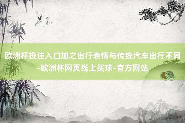 欧洲杯投注入口加之出行表情与传统汽车出行不同-欧洲杯网页线上买球-官方网站