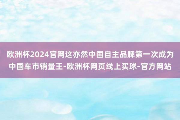 欧洲杯2024官网这亦然中国自主品牌第一次成为中国车市销量王-欧洲杯网页线上买球-官方网站