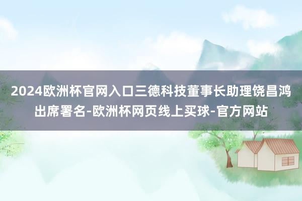 2024欧洲杯官网入口三德科技董事长助理饶昌鸿出席署名-欧洲杯网页线上买球-官方网站