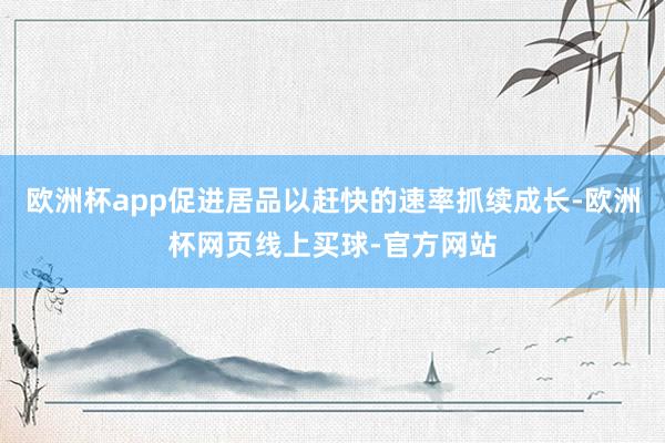欧洲杯app促进居品以赶快的速率抓续成长-欧洲杯网页线上买球-官方网站