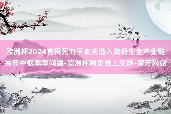 欧洲杯2024官网死力于攻关潜入海衍生全产业链关节中枢本事问题-欧洲杯网页线上买球-官方网站