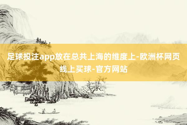 足球投注app放在总共上海的维度上-欧洲杯网页线上买球-官方网站