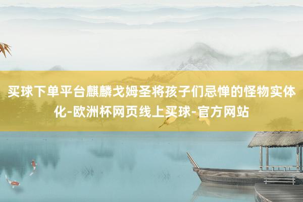 买球下单平台麒麟戈姆圣将孩子们忌惮的怪物实体化-欧洲杯网页线上买球-官方网站