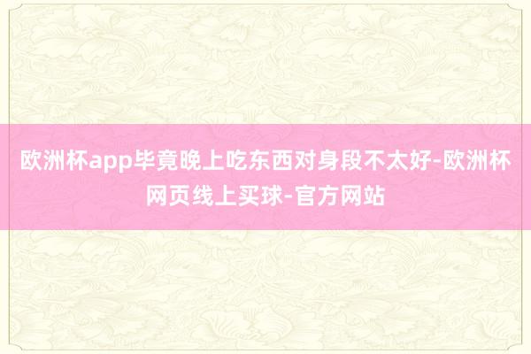 欧洲杯app毕竟晚上吃东西对身段不太好-欧洲杯网页线上买球-官方网站