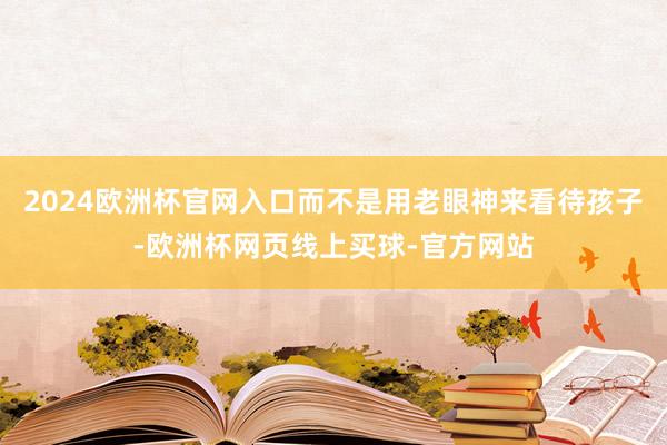 2024欧洲杯官网入口而不是用老眼神来看待孩子-欧洲杯网页线上买球-官方网站