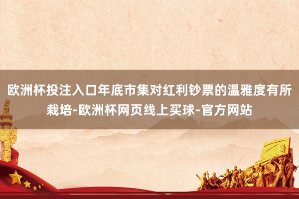 欧洲杯投注入口年底市集对红利钞票的温雅度有所栽培-欧洲杯网页线上买球-官方网站
