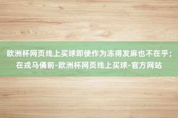 欧洲杯网页线上买球即使作为冻得发麻也不在乎；在戎马俑前-欧洲杯网页线上买球-官方网站