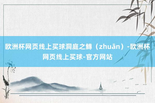 欧洲杯网页线上买球洞庭之鱄（zhuān）-欧洲杯网页线上买球-官方网站