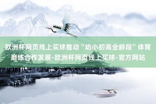 欧洲杯网页线上买球推动“幼小初高全龄段”体育磨练合作发展-欧洲杯网页线上买球-官方网站