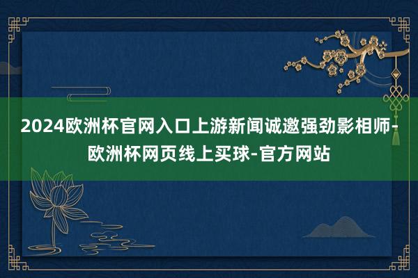 2024欧洲杯官网入口上游新闻诚邀强劲影相师-欧洲杯网页线上买球-官方网站