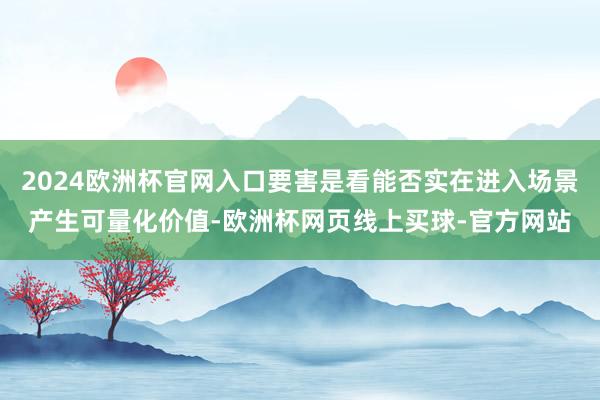 2024欧洲杯官网入口要害是看能否实在进入场景产生可量化价值-欧洲杯网页线上买球-官方网站
