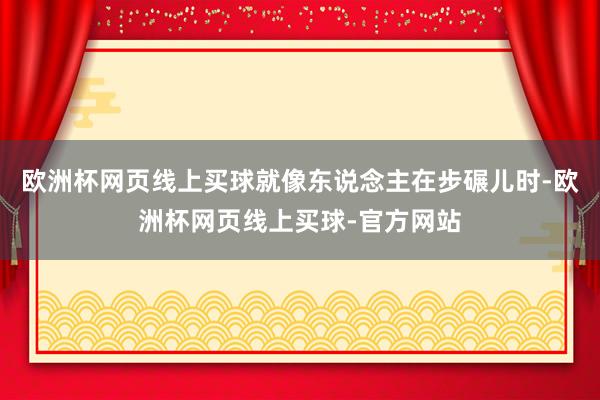 欧洲杯网页线上买球就像东说念主在步碾儿时-欧洲杯网页线上买球-官方网站